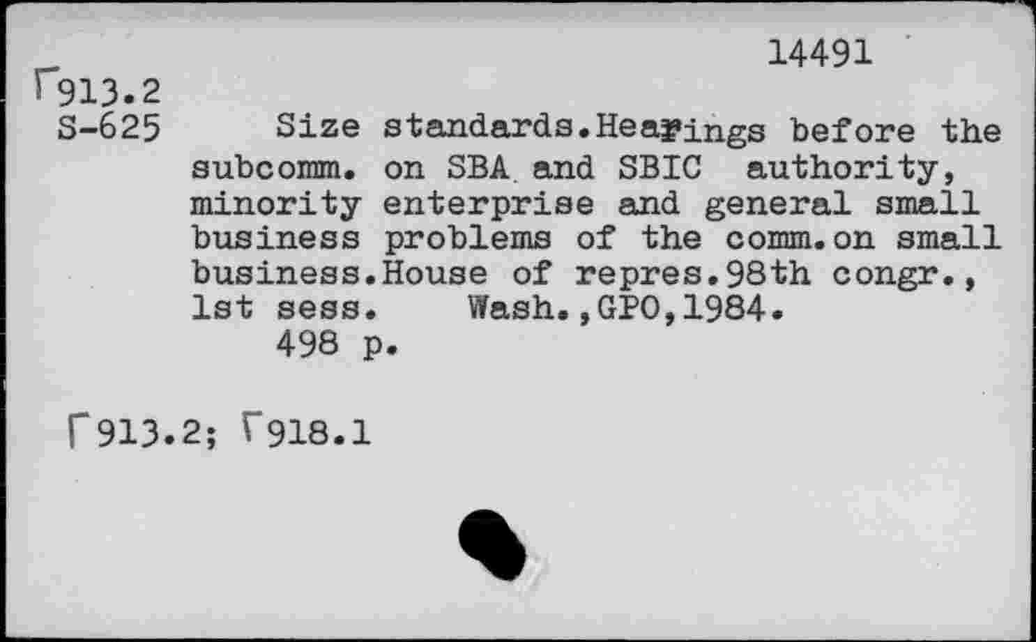 ﻿rgi3.2
S-625
14491
Size standards.Headings before the subcomm. on SBA and SBIC authority, minority enterprise and general small business problems of the comm.on small business.House of repres.98th congr., 1st sess. Wash.,GBO,1984.
498 p.
r913.2; f918.1